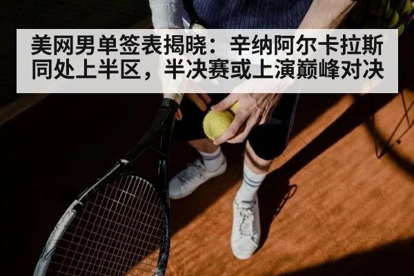 美网男单签表揭晓:辛纳阿尔卡拉斯同处上半区,半决赛或上演巅峰对决